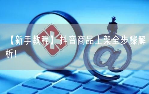 【新手教程】抖音商品上架全步骤解析！