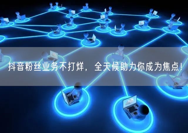 抖音粉丝业务不打烊，全天候助力你成为焦点！