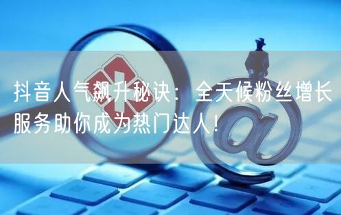 抖音人气飙升秘诀：全天候粉丝增长服务助你成为热门达人！