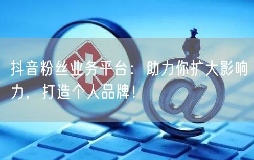 抖音粉丝业务平台：助力你扩大影响力，打造个人品牌！